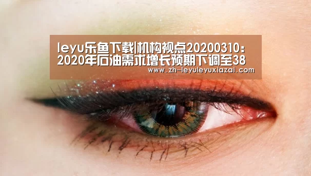leyu乐鱼下载|机构视点20200310:2020年石油需求增长预期下调至38万桶/日(图1) leyu乐鱼下载