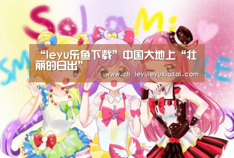 “leyu乐鱼下载”中国大地上“壮丽的日出”(图2) leyu乐鱼下载