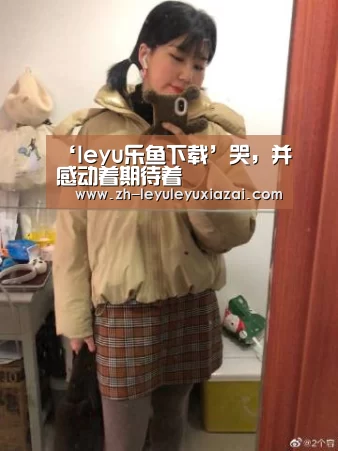 ‘leyu乐鱼下载’哭,并感动着期待着(图1) leyu乐鱼下载